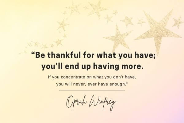 A picture of a quote from Oprah - “Be thankful for what you have; you’ll end up having more. If you concentrate on what you don’t have, you will never, ever have enough.” – Oprah Winfrey